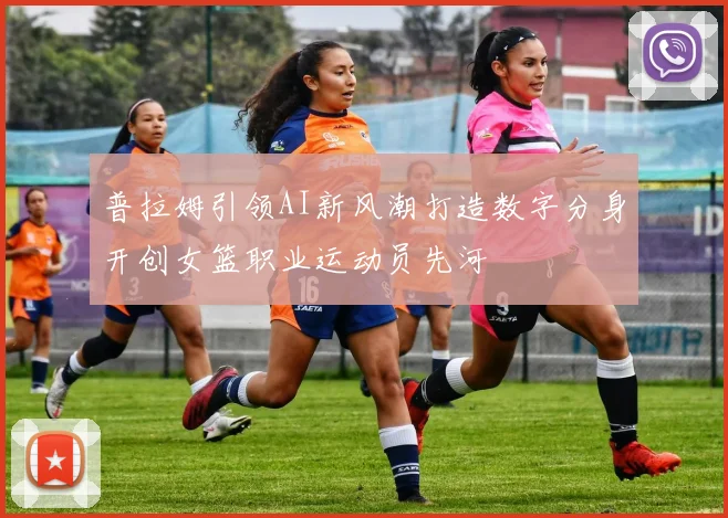 普拉姆引领AI新风潮打造数字分身开创女篮职业运动员先河