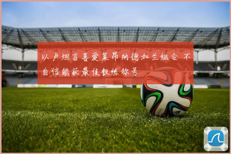 以卢坦言喜爱莱昂纳德加兰组合 不自信能获最佳教练称号