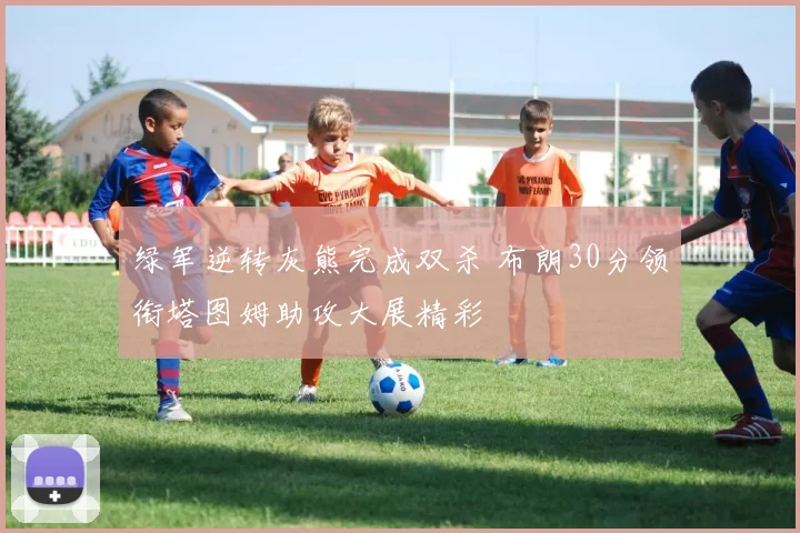 绿军逆转灰熊完成双杀 布朗30分领衔塔图姆助攻大展精彩