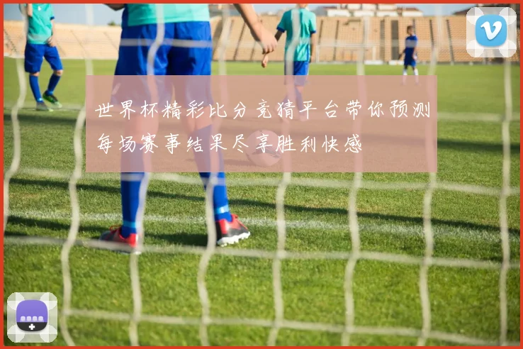世界杯精彩比分竞猜平台带你预测每场赛事结果尽享胜利快感