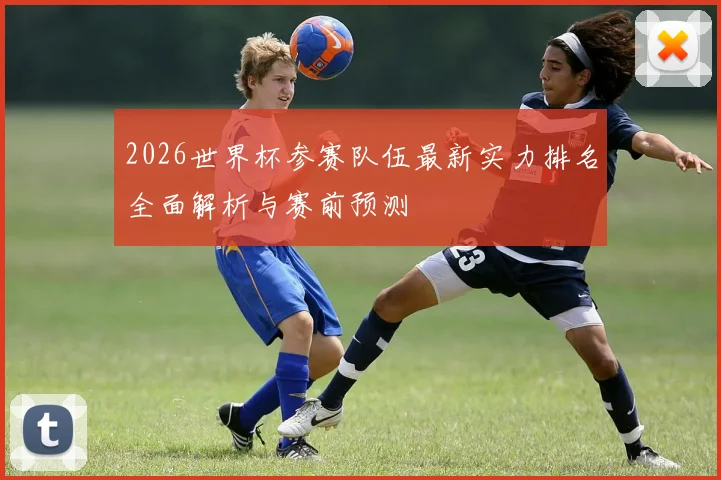 2026世界杯参赛队伍最新实力排名全面解析与赛前预测