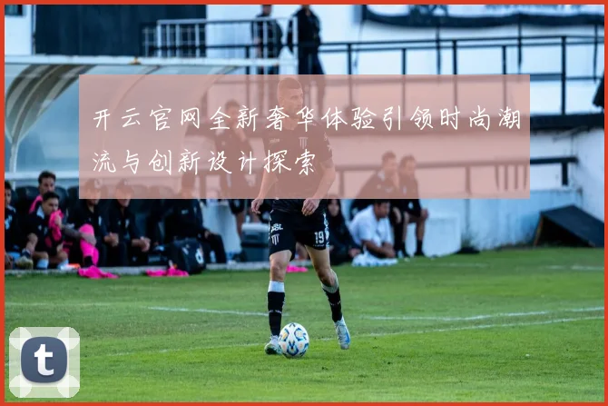 开云官网全新奢华体验引领时尚潮流与创新设计探索