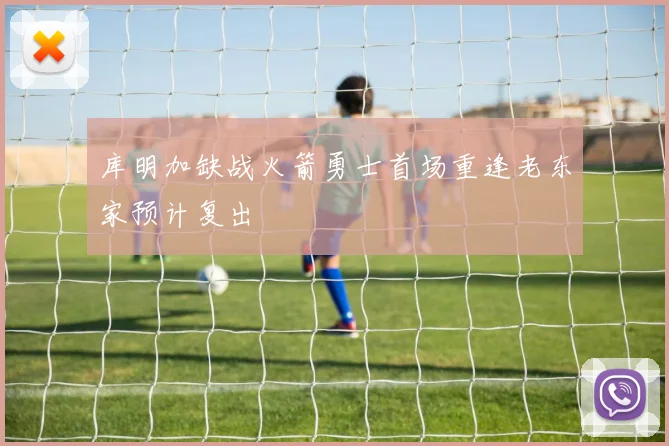 库明加缺战火箭勇士首场重逢老东家预计复出