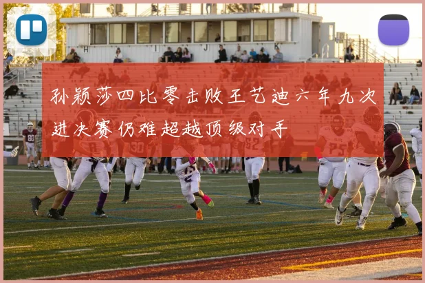 孙颖莎四比零击败王艺迪六年九次进决赛仍难超越顶级对手