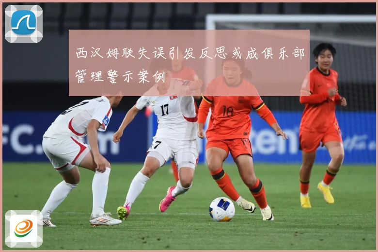 西汉姆联失误引发反思或成俱乐部管理警示案例