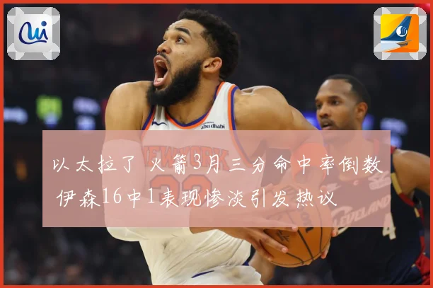 以太拉了 火箭3月三分命中率倒数 伊森16中1表现惨淡引发热议