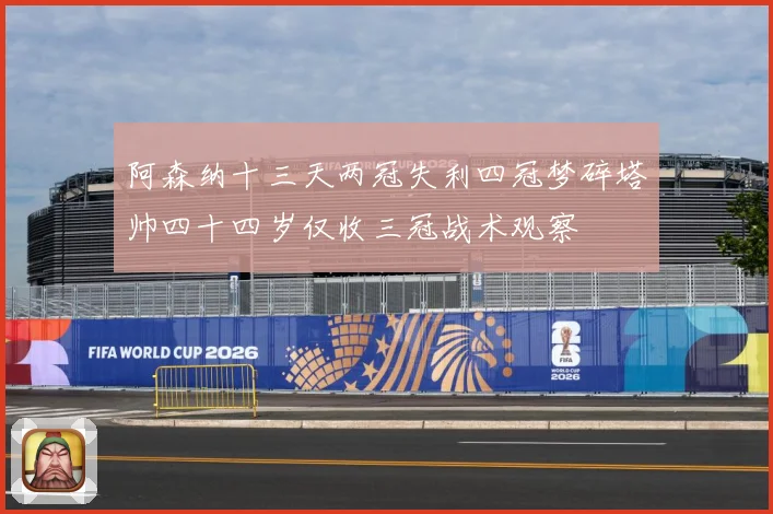阿森纳十三天两冠失利四冠梦碎塔帅四十四岁仅收三冠战术观察