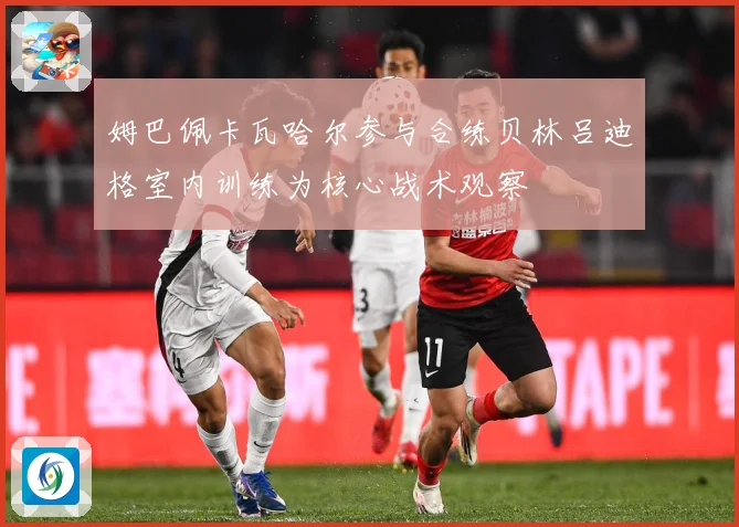 姆巴佩卡瓦哈尔参与合练贝林吕迪格室内训练为核心战术观察