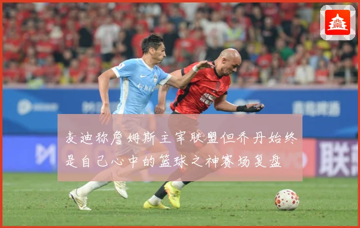 麦迪称詹姆斯主宰联盟但乔丹始终是自己心中的篮球之神赛场复盘