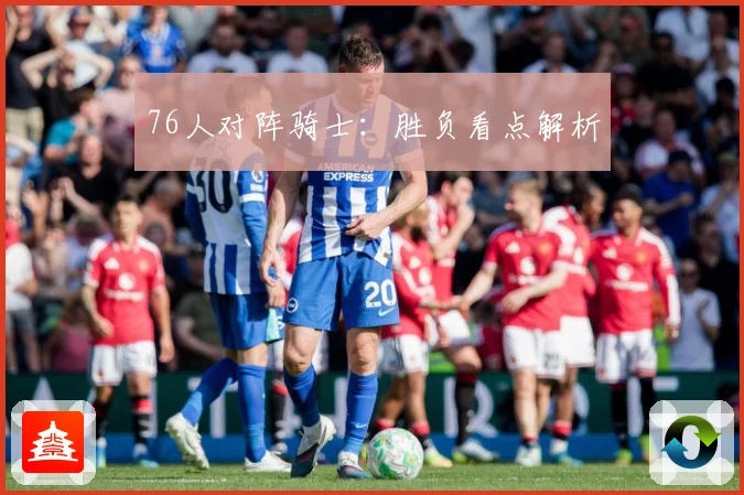 76人对阵骑士：胜负看点解析