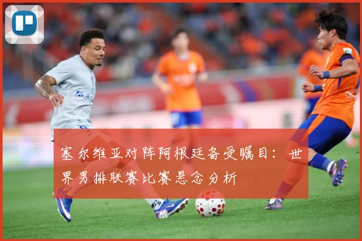 塞尔维亚对阵阿根廷备受瞩目：世界男排联赛比赛悬念分析
