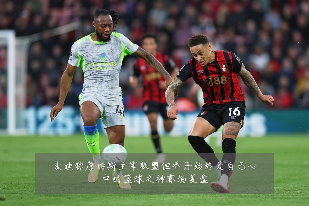 麦迪称詹姆斯主宰联盟但乔丹始终是自己心中的篮球之神赛场复盘